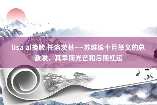 lisa ai换脸 托洛茨基——苏维埃十月举义的总教唆，其早期光芒和后期红运