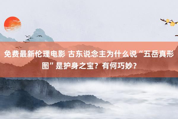 免费最新伦理电影 古东说念主为什么说“五岳真形图”是护身之宝？有何巧妙？
