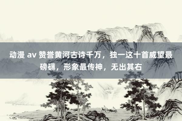 动漫 av 赞誉黄河古诗千万，独一这十首威望最磅礴，形象最传神，无出其右