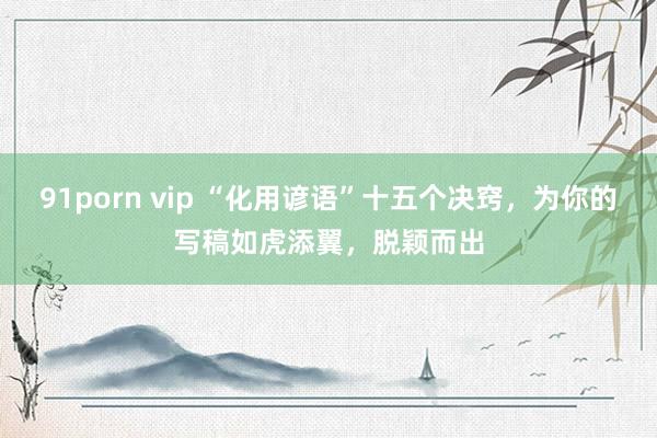 91porn vip “化用谚语”十五个决窍，为你的写稿如虎添翼，脱颖而出