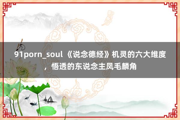 91porn_soul 《说念德经》机灵的六大维度，悟透的东说念主凤毛麟角