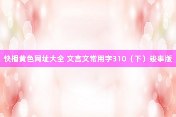 快播黄色网址大全 文言文常用字310（下）竣事版