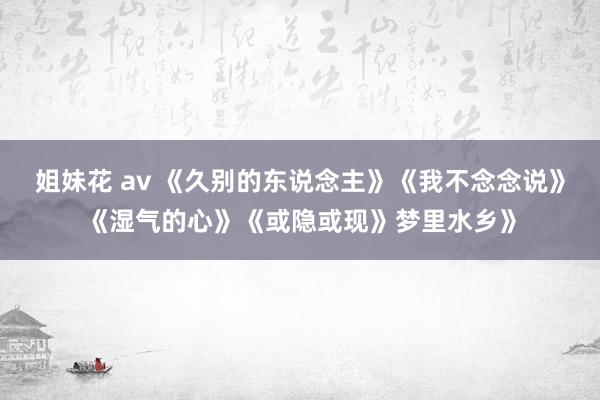 姐妹花 av 《久别的东说念主》《我不念念说》《湿气的心》《或隐或现》梦里水乡》