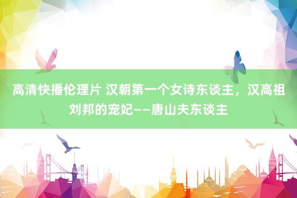 高清快播伦理片 汉朝第一个女诗东谈主，汉高祖刘邦的宠妃——唐山夫东谈主
