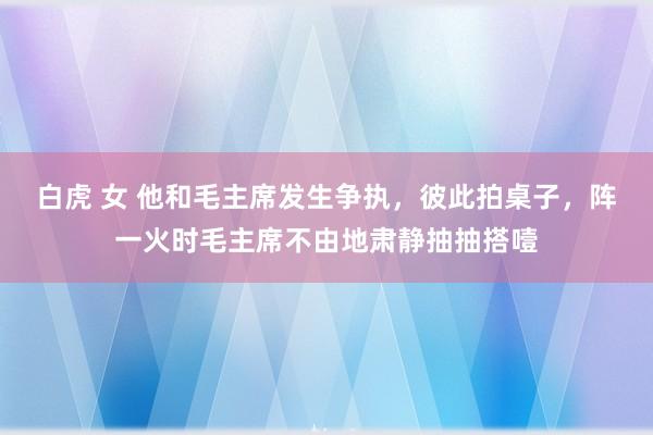 白虎 女 他和毛主席发生争执，彼此拍桌子，阵一火时毛主席不由地肃静抽抽搭噎
