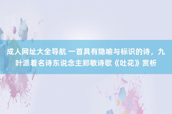 成人网址大全导航 一首具有隐喻与标识的诗,九叶派着名诗东说念主郑敏诗歌《吐花》赏析