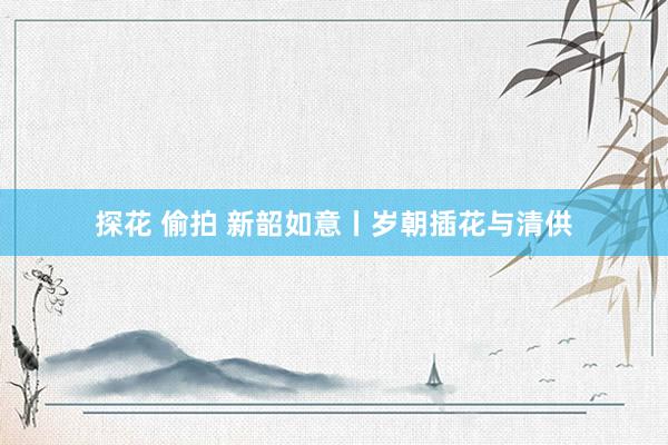 探花 偷拍 新韶如意丨岁朝插花与清供