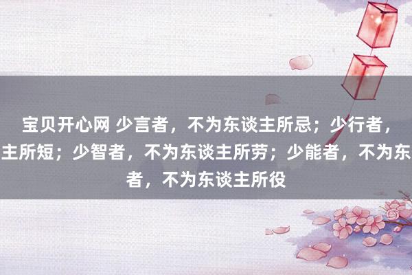 宝贝开心网 少言者，不为东谈主所忌；少行者，不为东谈主所短；少智者，不为东谈主所劳；少能者，不为东谈主所役