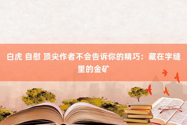 白虎 自慰 顶尖作者不会告诉你的精巧：藏在字缝里的金矿