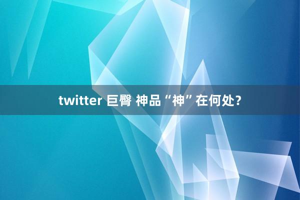 twitter 巨臀 神品“神”在何处？