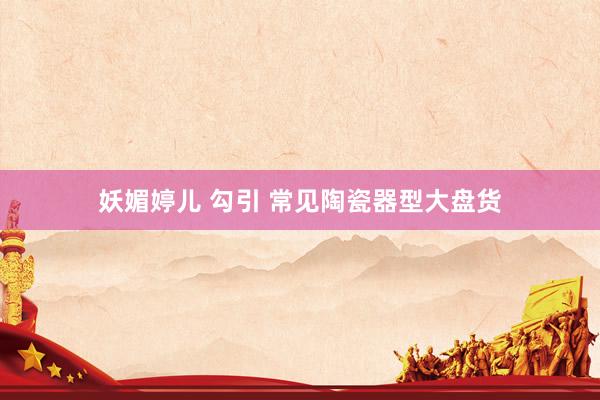妖媚婷儿 勾引 常见陶瓷器型大盘货