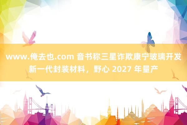 www.俺去也.com 音书称三星诈欺康宁玻璃开发新一代封装材料，野心 2027 年量产