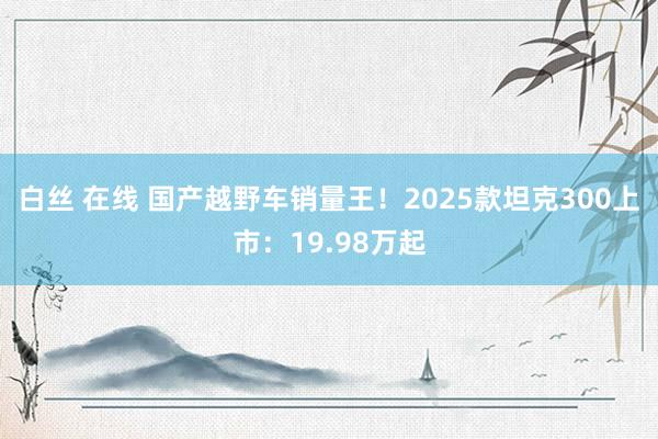 白丝 在线 国产越野车销量王！2025款坦克300上市：19.98万起