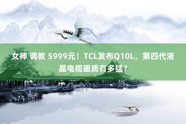 女神 调教 5999元！TCL发布Q10L，第四代液晶电视画质有多猛？