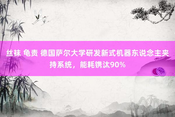 丝袜 龟责 德国萨尔大学研发新式机器东说念主夹持系统，能耗镌汰90%