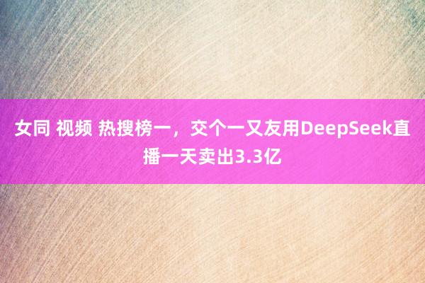 女同 视频 热搜榜一，交个一又友用DeepSeek直播一天卖出3.3亿