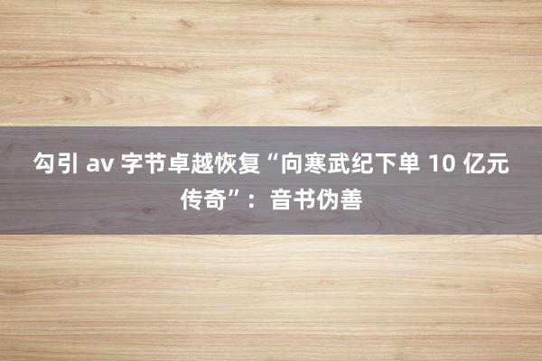 勾引 av 字节卓越恢复“向寒武纪下单 10 亿元传奇”：音书伪善