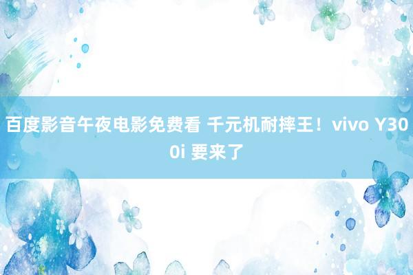 百度影音午夜电影免费看 千元机耐摔王！vivo Y300i 要来了