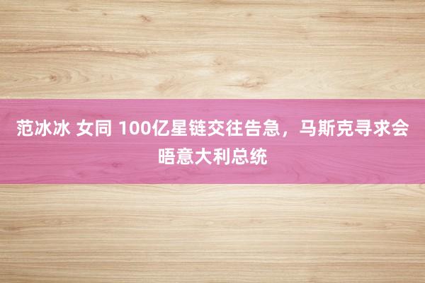 范冰冰 女同 100亿星链交往告急，马斯克寻求会晤意大利总统