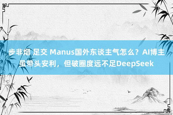 步非烟 足交 Manus国外东谈主气怎么？AI博主虽带头安利，但破圈度远不足DeepSeek