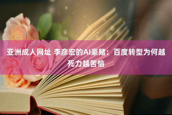 亚洲成人网址 李彦宏的AI豪赌：百度转型为何越死力越苦恼