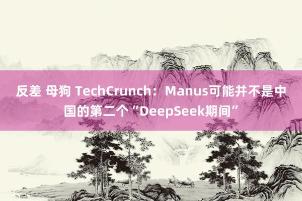 反差 母狗 TechCrunch：Manus可能并不是中国的第二个“DeepSeek期间”