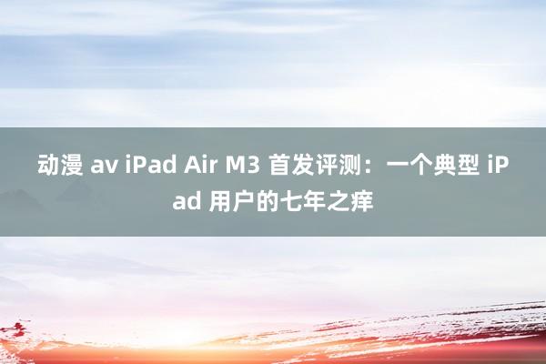 动漫 av iPad Air M3 首发评测：一个典型 iPad 用户的七年之痒