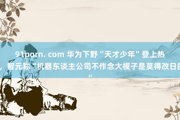 91porn. com 华为下野“天才少年”登上热搜，智元称“机器东谈主公司不作念大模子是莫得改日的”