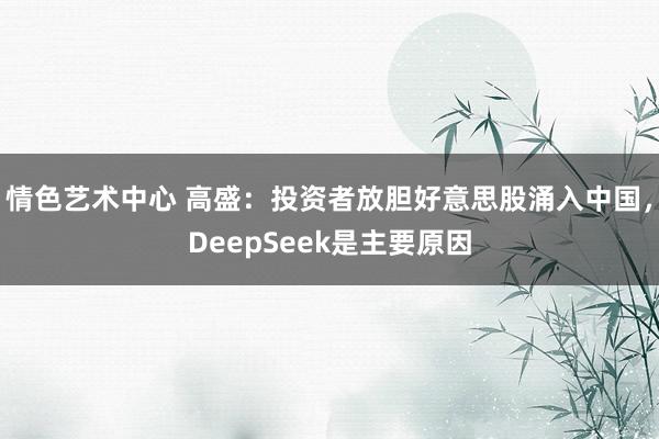 情色艺术中心 高盛：投资者放胆好意思股涌入中国，DeepSeek是主要原因