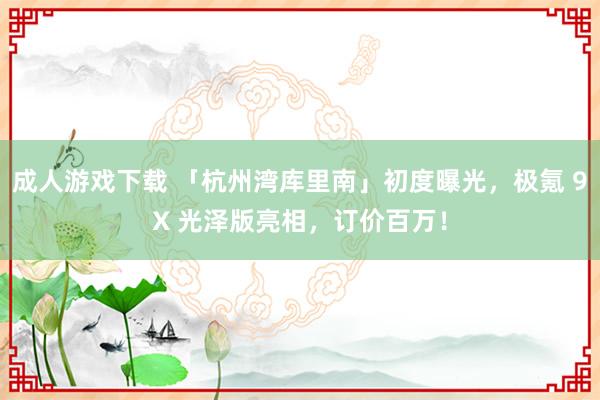 成人游戏下载 「杭州湾库里南」初度曝光，极氪 9X 光泽版亮相，订价百万！